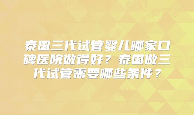 泰国三代试管婴儿哪家口碑医院做得好？泰国做三代试管需要哪些条件？