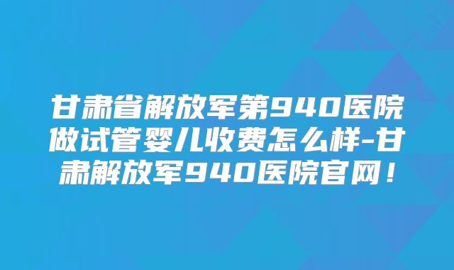 甘肃省解放军第940医院做试管婴儿收费怎么样-甘肃解放军940医院官网！
