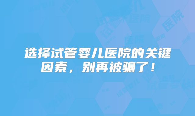 选择试管婴儿医院的关键因素,别再被骗了!