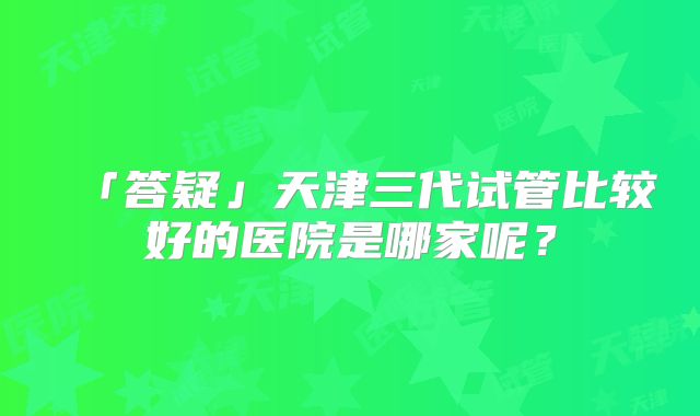 「答疑」天津三代试管比较好的医院是哪家呢?