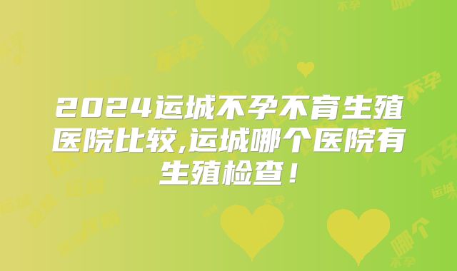 2024运城不孕不育生殖医院比较,运城哪个医院有生殖检查！