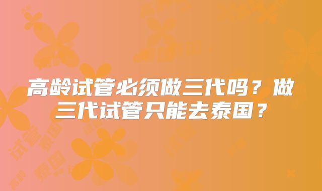 高龄试管必须做三代吗？做三代试管只能去泰国？