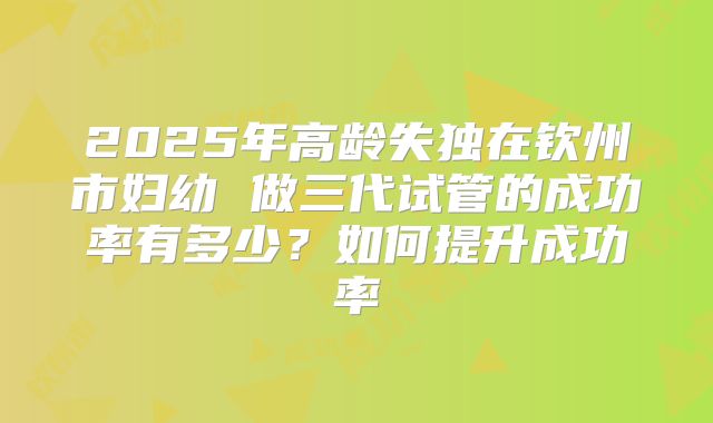 2025年高龄失独在钦州市妇幼 做三代试管的成功率有多少?如何提升成功率