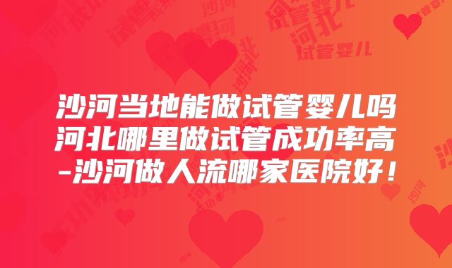 沙河当地能做试管婴儿吗河北哪里做试管成功率高-沙河做人流哪家医院好!