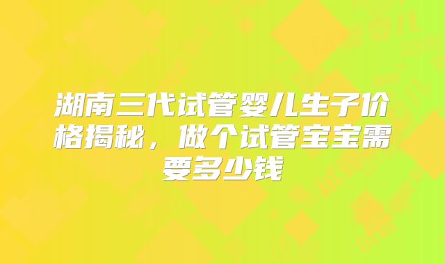 湖南三代试管婴儿生子价格揭秘,做个试管宝宝需要多少钱