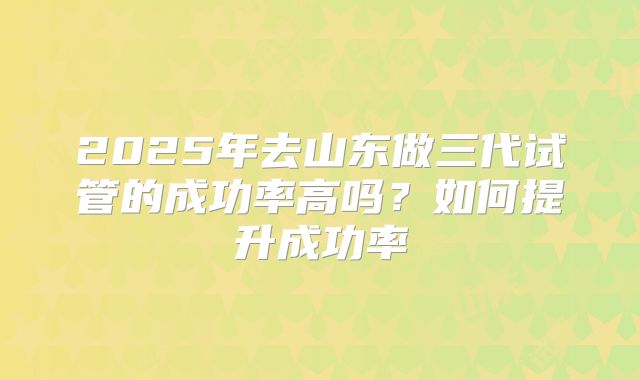 2025年去山东做三代试管的成功率高吗？如何提升成功率