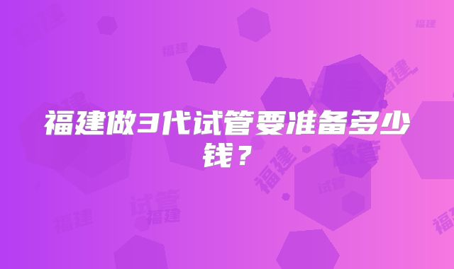 福建做3代试管要准备多少钱？