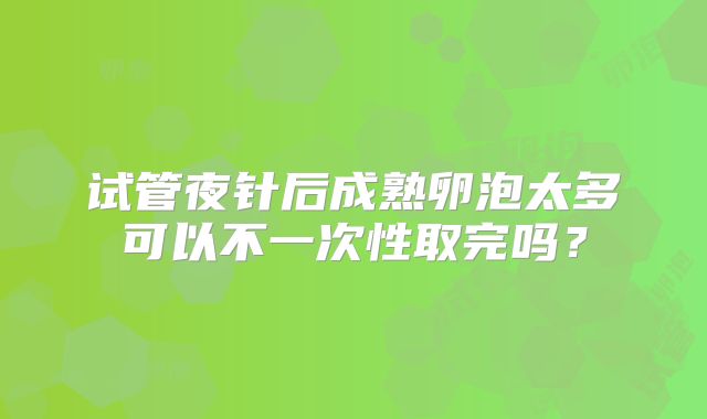试管夜针后成熟卵泡太多可以不一次性取完吗？
