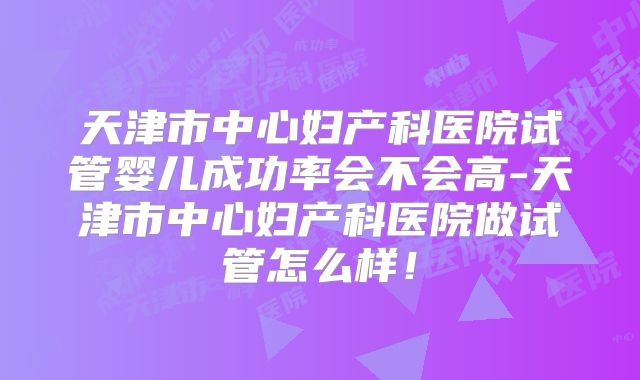 天津市中心妇产科医院试管婴儿成功率会不会高-天津市中心妇产科医院做试管怎么样！