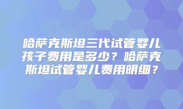 哈萨克斯坦三代试管婴儿孩子费用是多少?哈萨克斯坦试管婴儿费用明细?