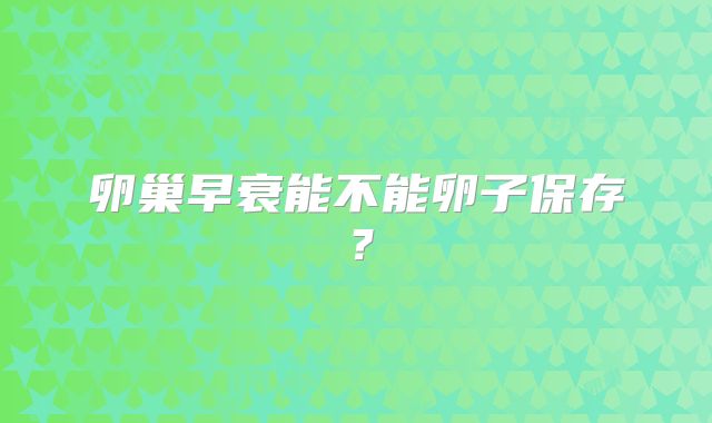 卵巢早衰能不能卵子保存？