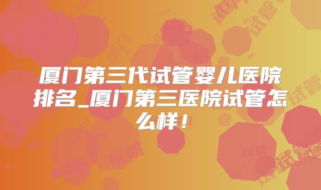 厦门第三代试管婴儿医院排名_厦门第三医院试管怎么样！