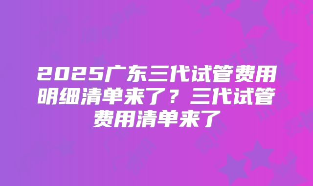 2025广东三代试管费用明细清单来了？三代试管费用清单来了