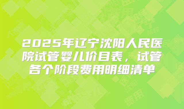 2025年辽宁沈阳人民医院试管婴儿价目表,试管各个阶段费用明细清单
