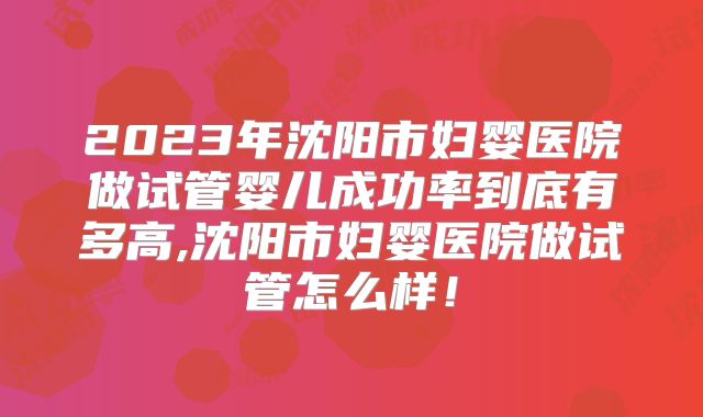 2023年沈阳市妇婴医院做试管婴儿成功率到底有多高,沈阳市妇婴医院做试管怎么样！