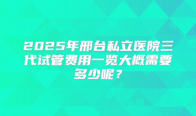 2025年邢台私立医院三代试管费用一览大概需要多少呢？