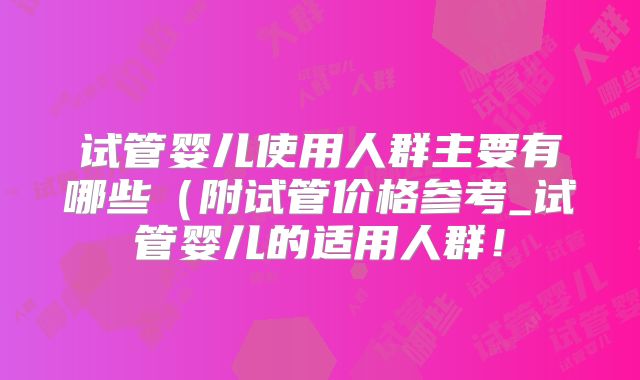 试管婴儿使用人群主要有哪些（附试管价格参考_试管婴儿的适用人群！