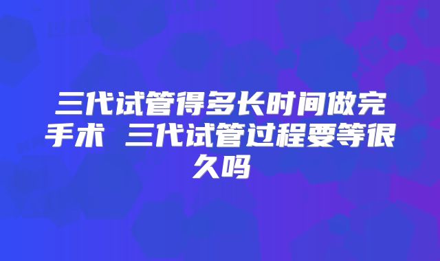 三代试管得多长时间做完手术 三代试管过程要等很久吗
