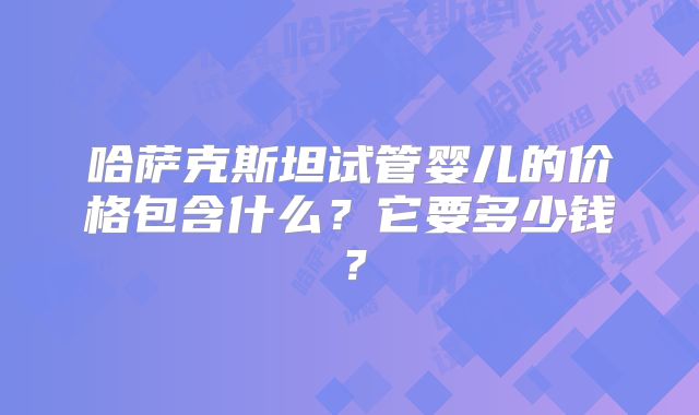 哈萨克斯坦试管婴儿的价格包含什么？它要多少钱？