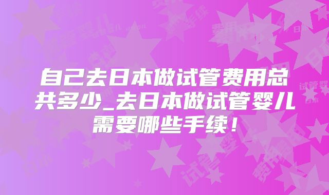 自己去日本做试管费用总共多少_去日本做试管婴儿需要哪些手续！