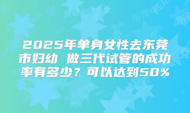 2025年单身女性去东莞市妇幼 做三代试管的成功率有多少？可以达到50%