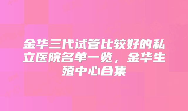 金华三代试管比较好的私立医院名单一览，金华生殖中心合集