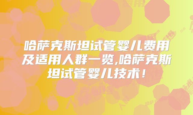 哈萨克斯坦试管婴儿费用及适用人群一览,哈萨克斯坦试管婴儿技术!