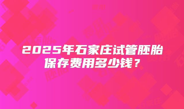 2025年石家庄试管胚胎保存费用多少钱?