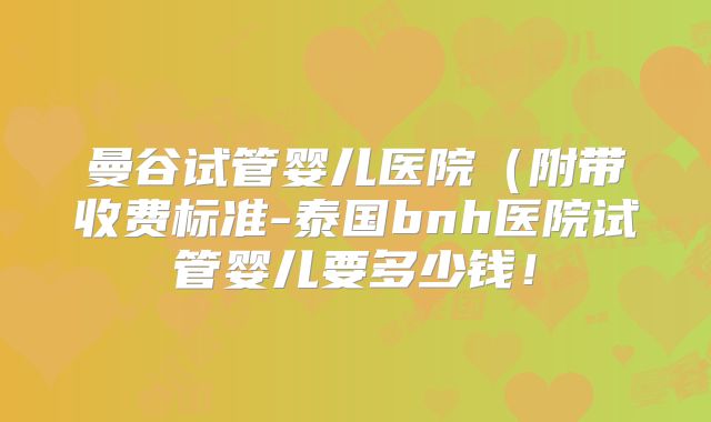 曼谷试管婴儿医院（附带收费标准-泰国bnh医院试管婴儿要多少钱！