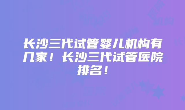 长沙三代试管婴儿机构有几家！长沙三代试管医院排名！
