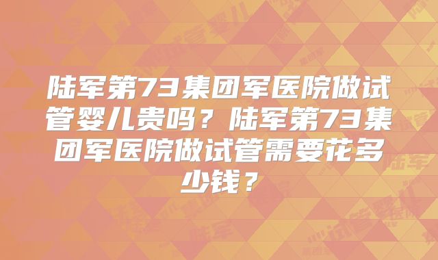 陆军第73集团军医院做试管婴儿贵吗?陆军第73集团军医院做试管需要花多少钱?
