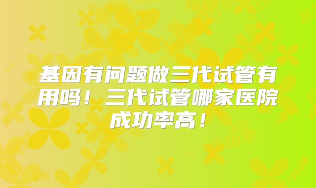 基因有问题做三代试管有用吗！三代试管哪家医院成功率高！