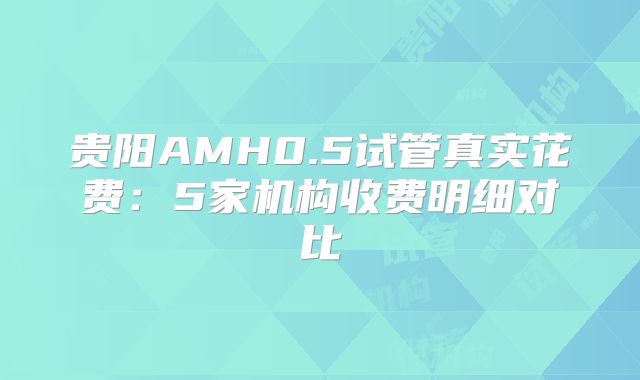 贵阳AMH0.5试管真实花费:5家机构收费明细对比