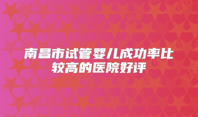 南昌市试管婴儿成功率比较高的医院好评