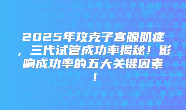 2025年攻克子宫腺肌症,三代试管成功率揭秘!影响成功率的五大关键因素!