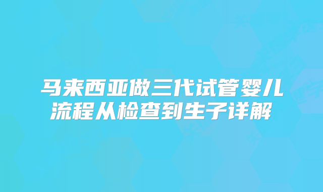 马来西亚做三代试管婴儿流程从检查到生子详解