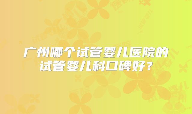 广州哪个试管婴儿医院的试管婴儿科口碑好?