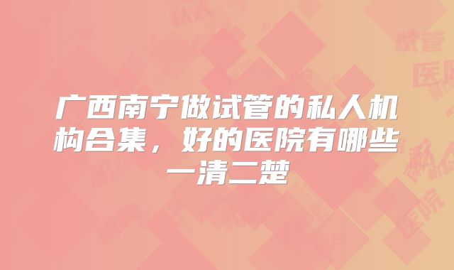 广西南宁做试管的私人机构合集,好的医院有哪些一清二楚