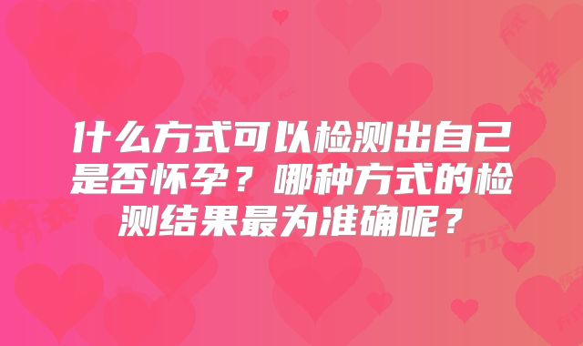 什么方式可以检测出自己是否怀孕?哪种方式的检测结果最为准确呢?