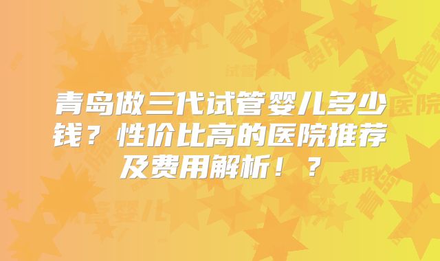 青岛做三代试管婴儿多少钱？性价比高的医院推荐及费用解析！？