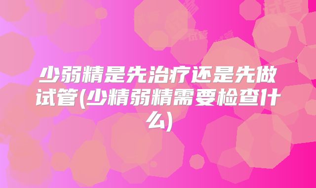 少弱精是先治疗还是先做试管(少精弱精需要检查什么)