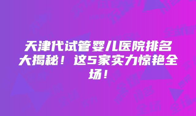 天津代试管婴儿医院排名大揭秘!这5家实力惊艳全场!