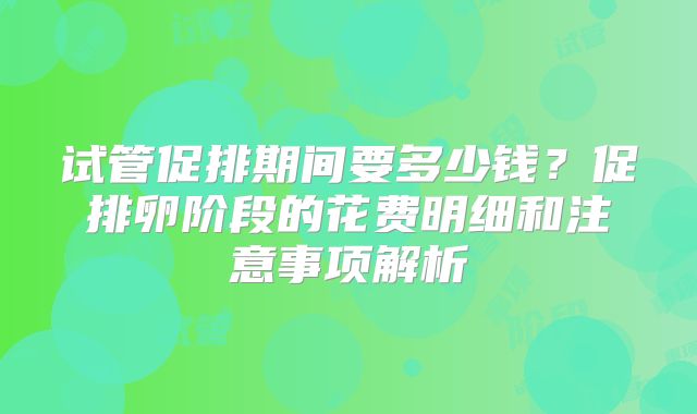 试管促排期间要多少钱？促排卵阶段的花费明细和注意事项解析
