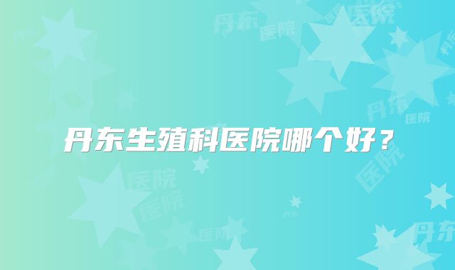丹东生殖科医院哪个好？