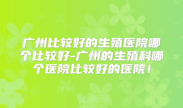 广州比较好的生殖医院哪个比较好-广州的生殖科哪个医院比较好的医院!