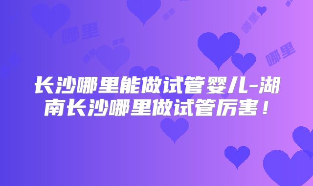 长沙哪里能做试管婴儿-湖南长沙哪里做试管厉害!