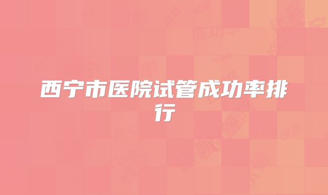 西宁市医院试管成功率排行
