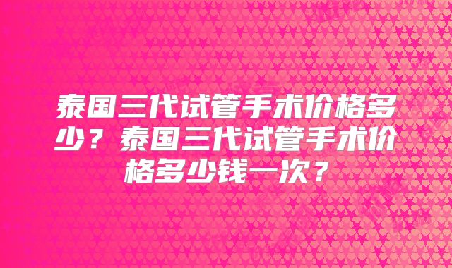 泰国三代试管手术价格多少？泰国三代试管手术价格多少钱一次？