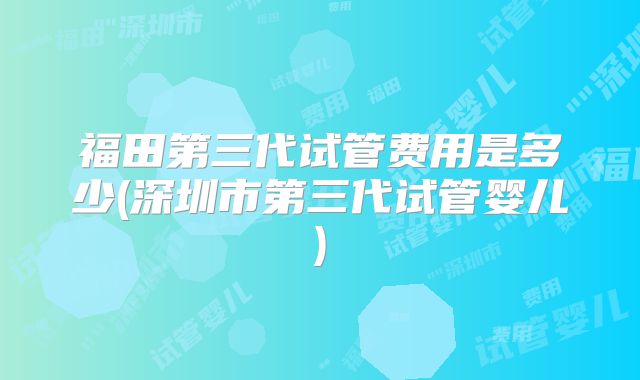 福田第三代试管费用是多少(深圳市第三代试管婴儿)
