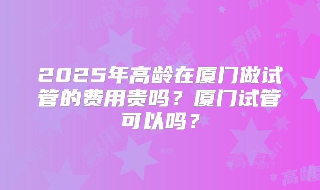 2025年高龄在厦门做试管的费用贵吗?厦门试管可以吗?
